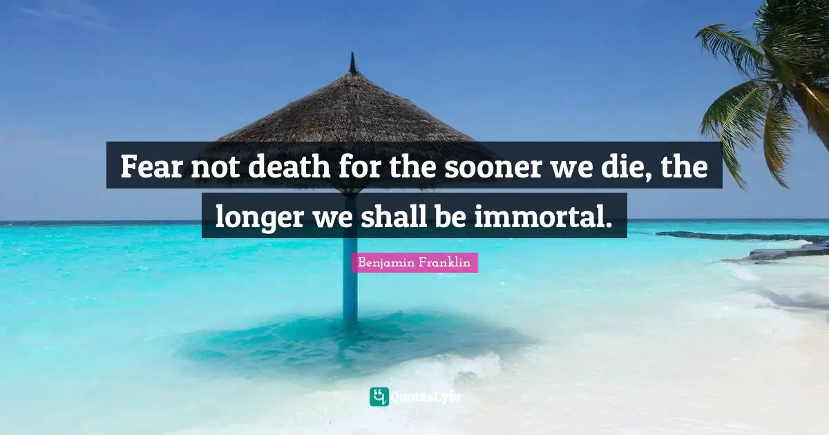 Fear not death for the sooner we die, the longer we shall be immortal.