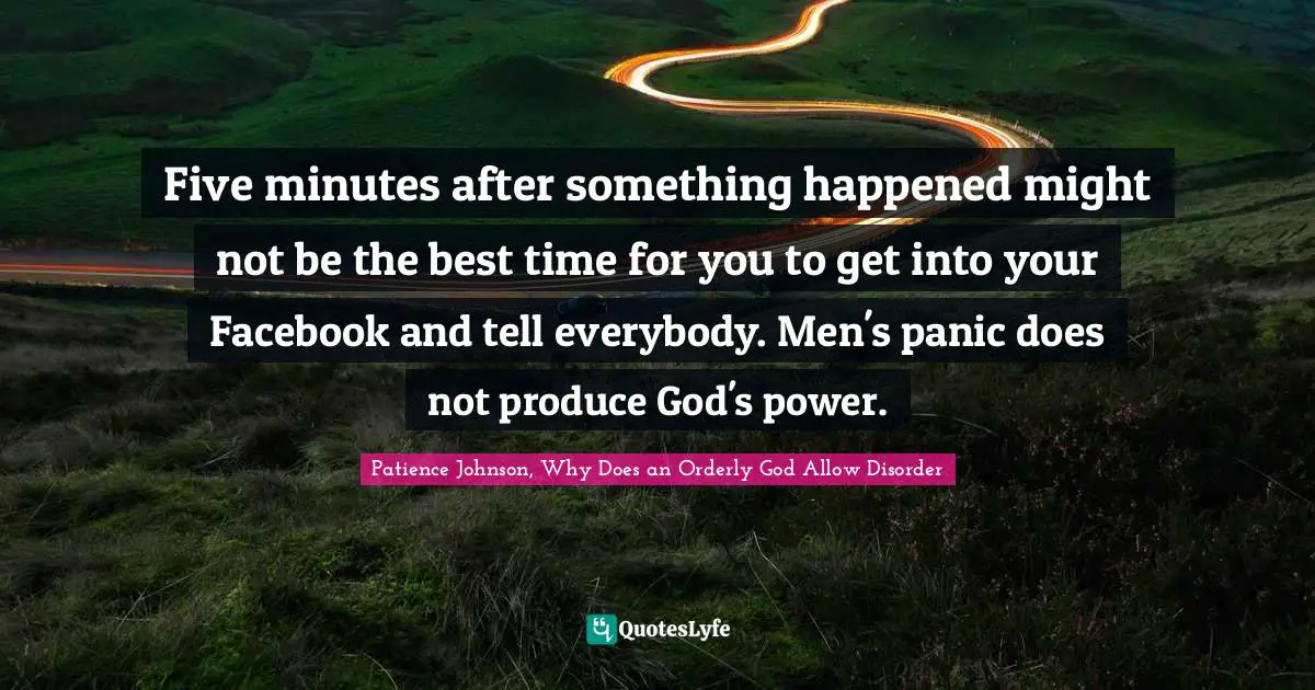 Five minutes after something happened might not be the best time for you to get into your Facebook and tell everybody. Men's panic does not produce God's power.