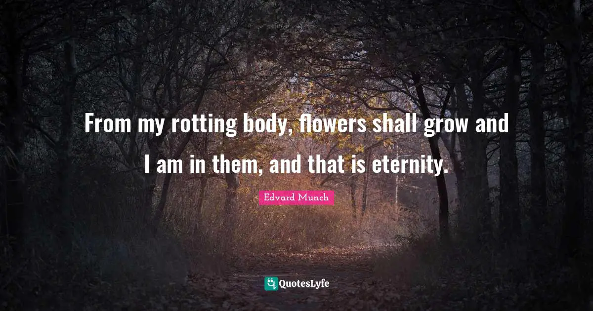 From my rotting body, flowers shall grow and I am in them, and that is eternity.