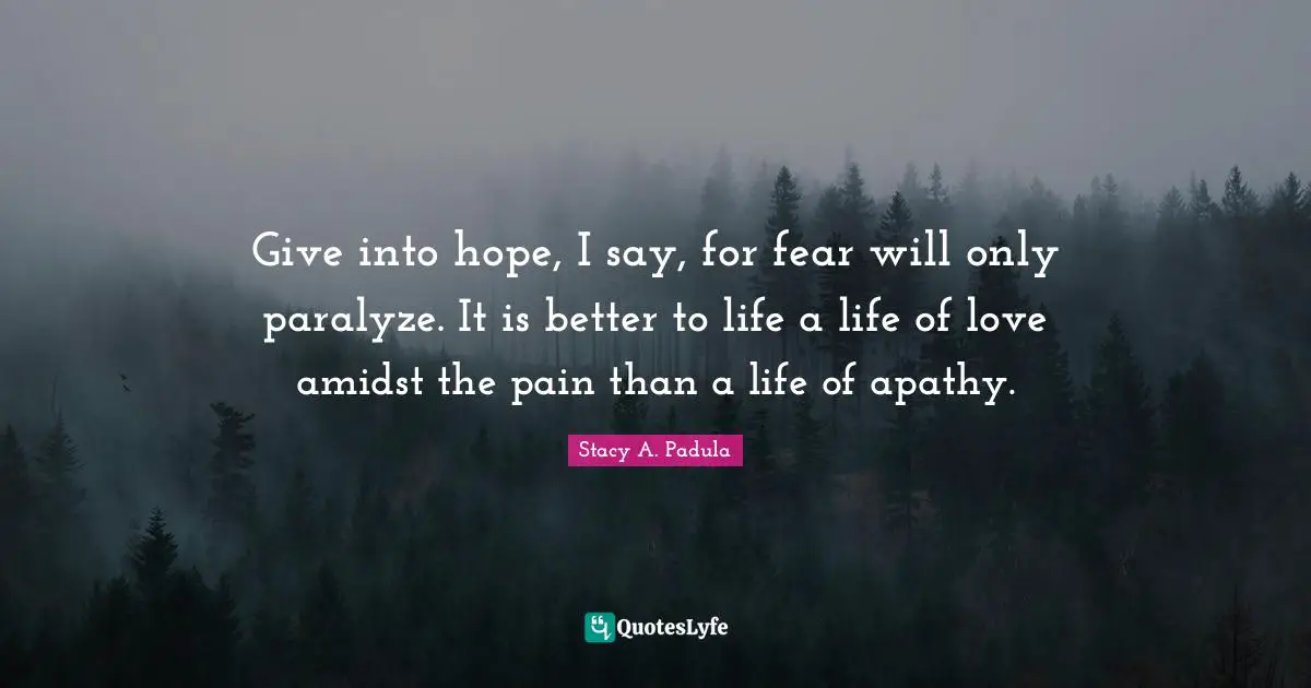 Give into hope, I say, for fear will only paralyze. It is better to life a life of love amidst the pain than a life of apathy.
