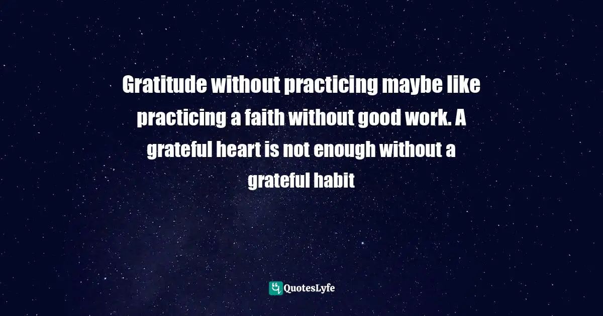 Gratitude without practicing maybe like practicing a faith without good work. A grateful heart is not enough without a grateful habit