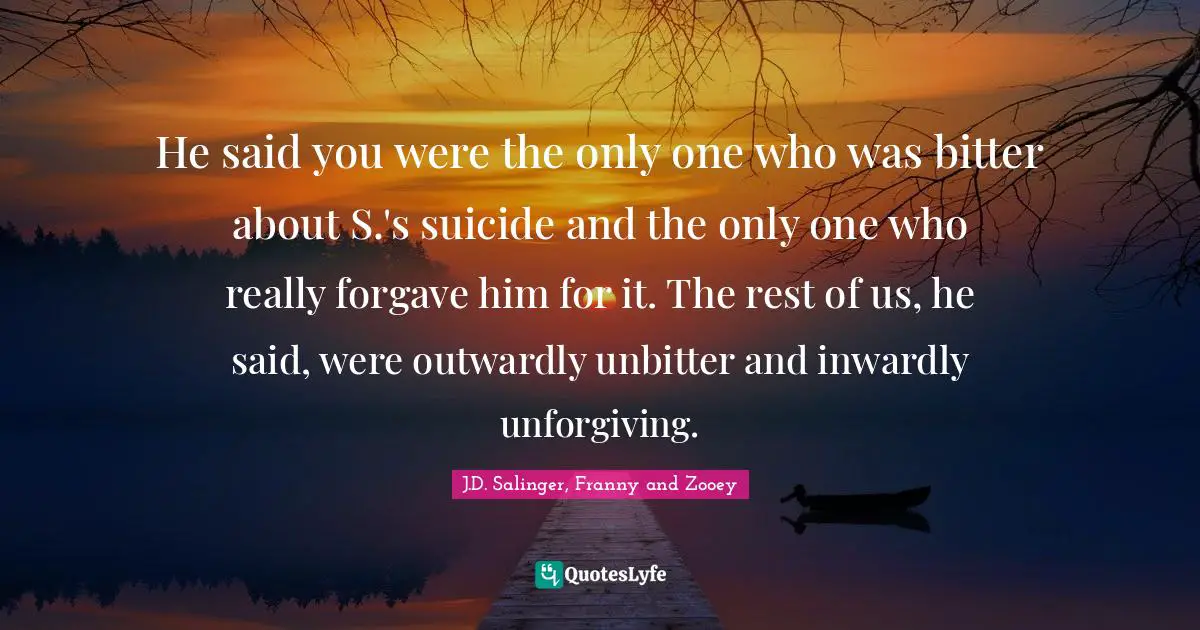 He said you were the only one who was bitter about S.'s suicide and the only one who really forgave him for it. The rest of us, he said, were outwardly unbitter and inwardly unforgiving.