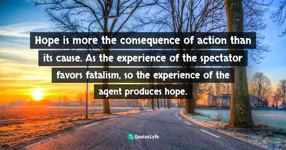 Hope is more the consequence of action than its cause. As the experience of the spectator favors fatalism, so the experience of the agent produces hope.