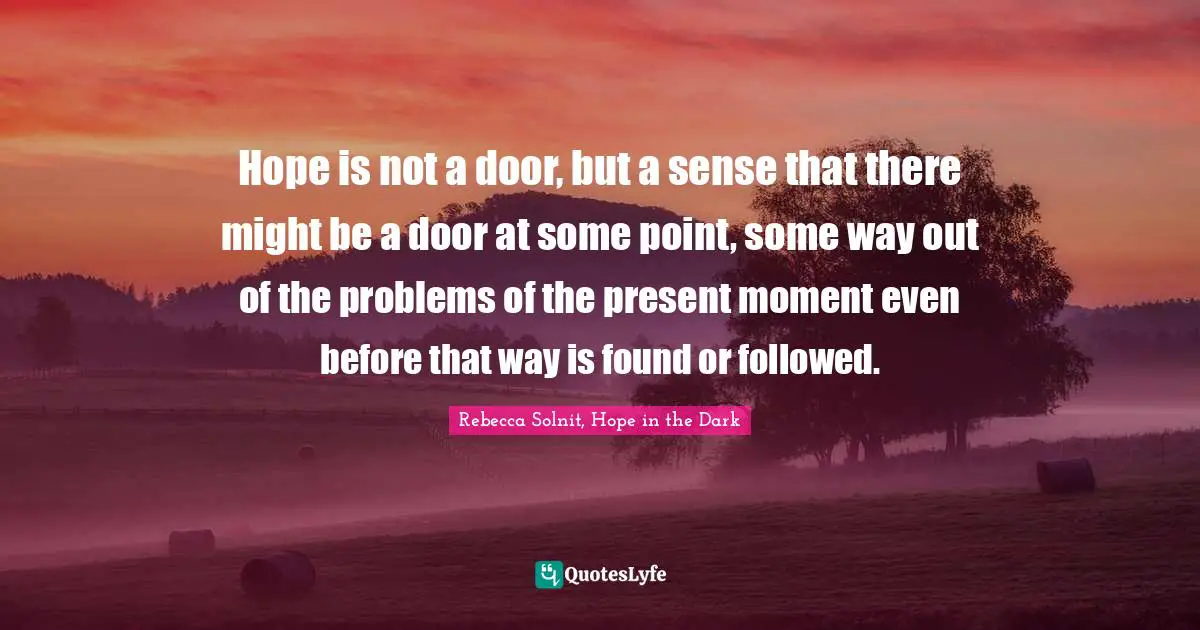 Hope is not a door, but a sense that there might be a door at some point, some way out of the problems of the present moment even before that way is found or followed.