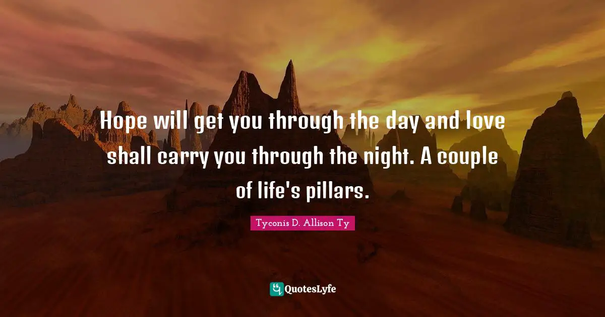 Hope will get you through the day and love shall carry you through the night. A couple of life's pillars.