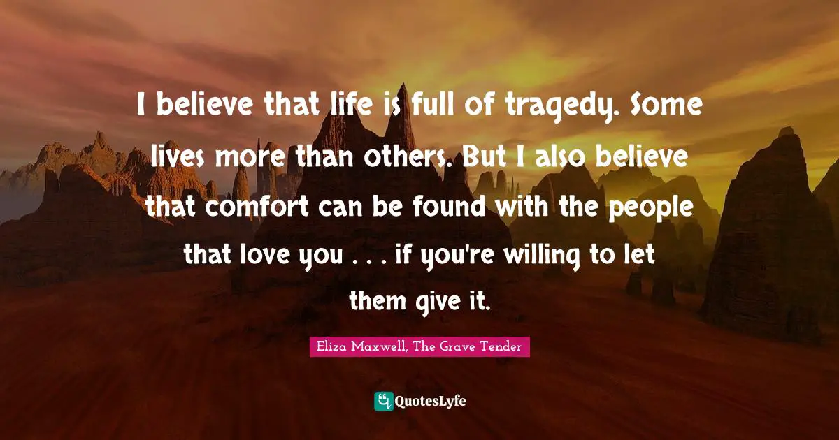 I believe that life is full of tragedy. Some lives more than others. But I also believe that comfort can be found with the people that love you . . . if you're willing to let them give it.