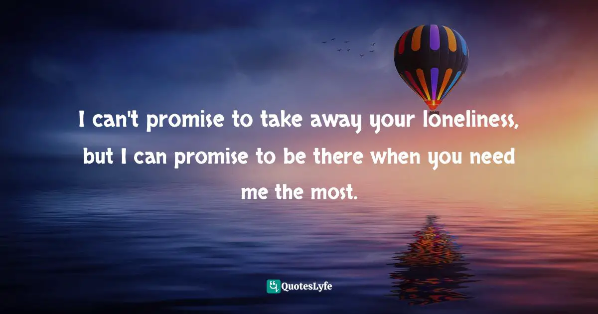 I can't promise to take away your loneliness, but I can promise to be there when you need me the most.