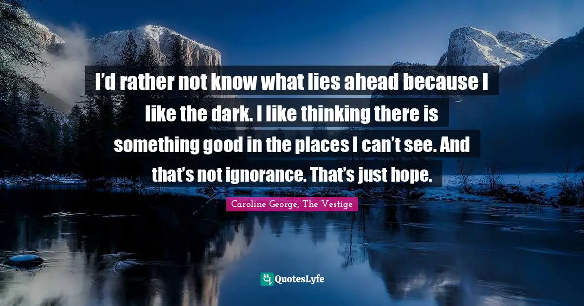 I’d rather not know what lies ahead because I like the dark. I like thinking there is something good in the places I can’t see. And that’s not ignorance. That’s just hope.