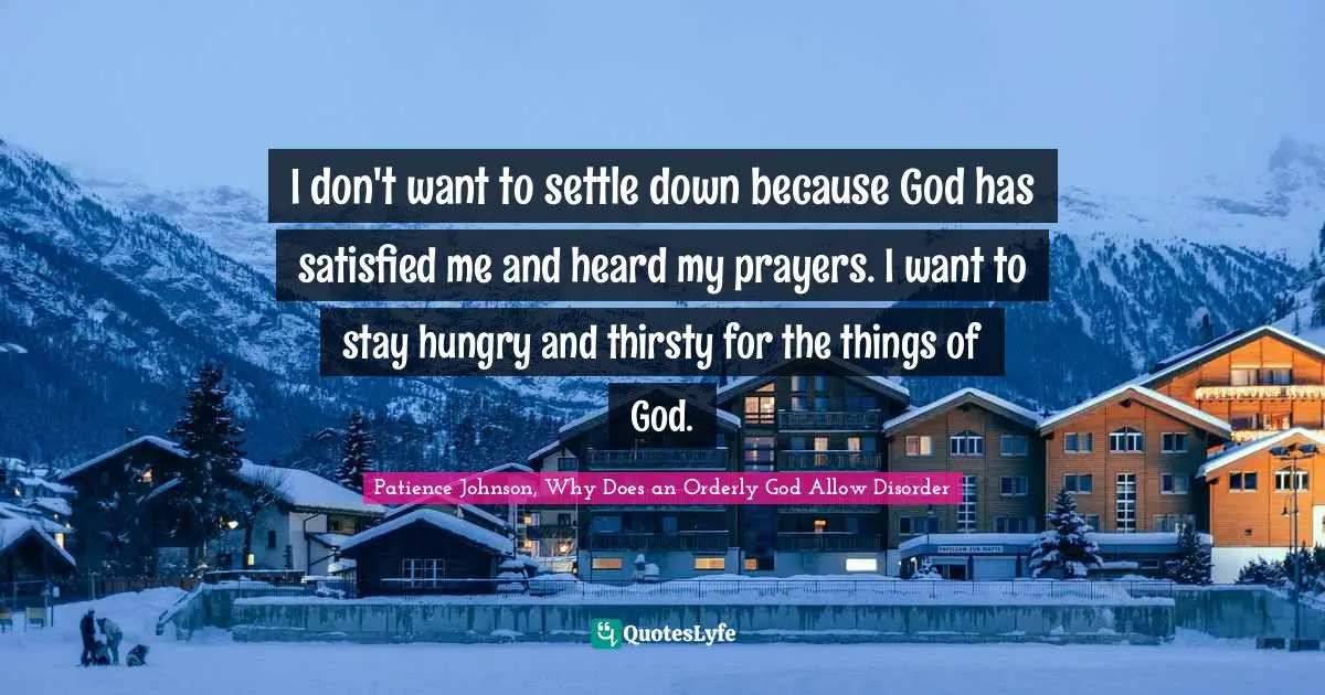 I don't want to settle down because God has satisfied me and heard my prayers. I want to stay hungry and thirsty for the things of God.