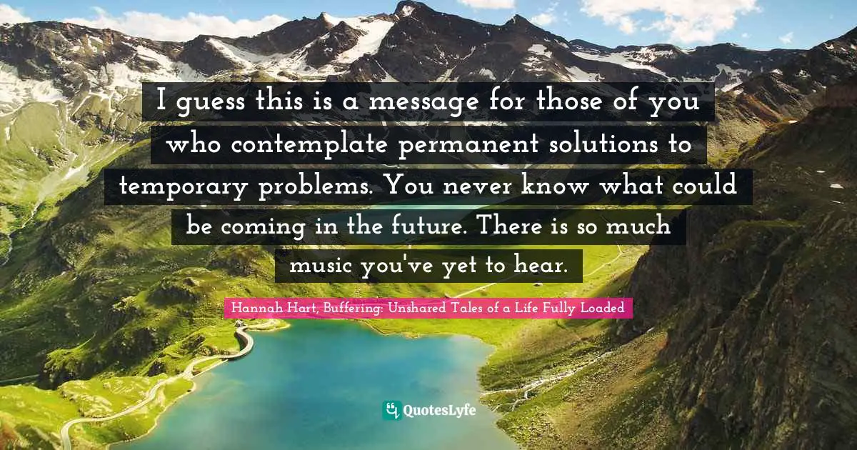 I guess this is a message for those of you who contemplate permanent solutions to temporary problems. You never know what could be coming in the future. There is so much music you've yet to hear.