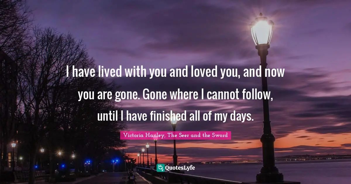Queen Quotes: "I have lived with you and loved you, and now you are gone. Gone where I cannot follow, until I have finished all of my days."