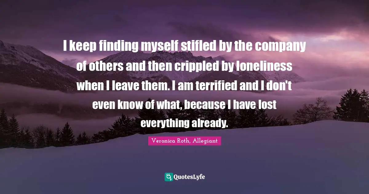 I keep finding myself stifled by the company of others and then crippled by loneliness when I leave them. I am terrified and I don't even know of what, because I have lost everything already.