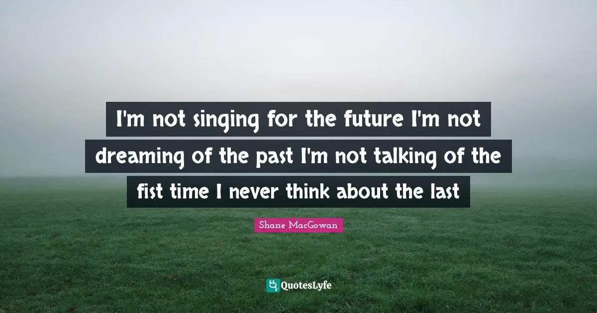 I'm not singing for the future I'm not dreaming of the past I'm not talking of the fist time I never think about the last