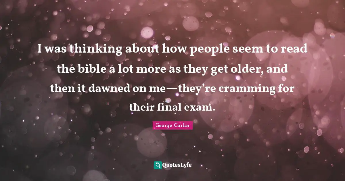 I was thinking about how people seem to read the bible a lot more as they get older, and then it dawned on me—they’re cramming for their final exam.