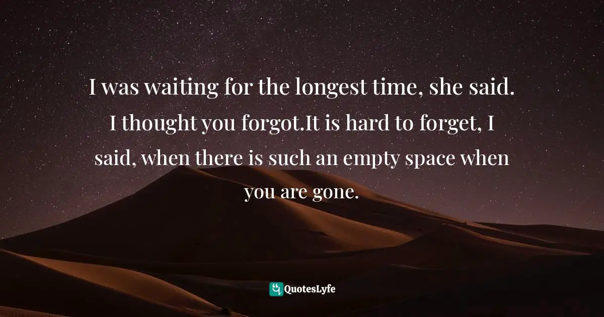 I was waiting for the longest time, she said. I thought you forgot.It is hard to forget, I said, when there is such an empty space when you are gone.