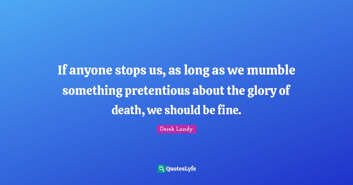 If anyone stops us, as long as we mumble something pretentious about the glory of death, we should be fine.