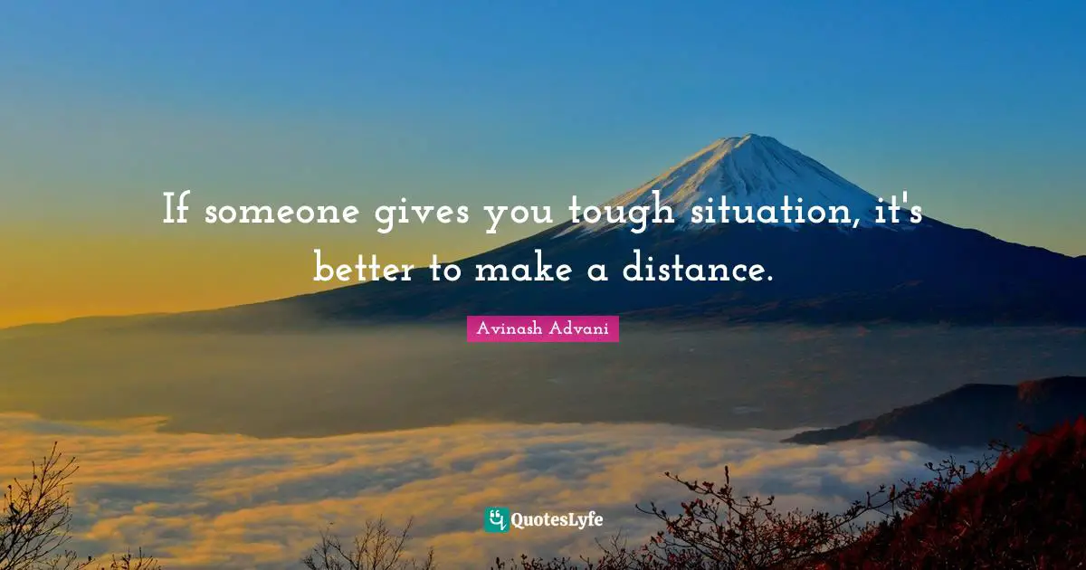 If someone gives you tough situation, it's better to make a distance.