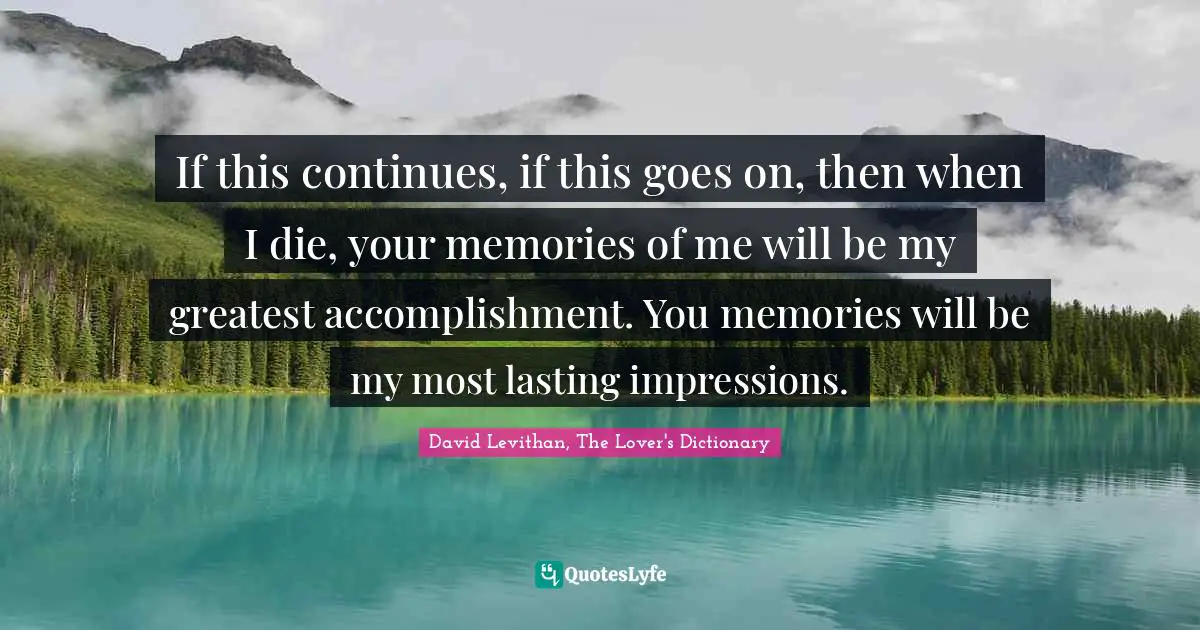 If this continues, if this goes on, then when I die, your memories of me will be my greatest accomplishment. You memories will be my most lasting impressions.
