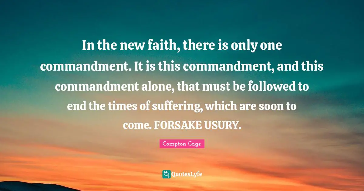 Compton Gage Quotes: "In the new faith, there is only one commandment. It is this commandment, and this commandment alone, that must be followed to end the times of suffering, which are soon to come. FORSAKE USURY."