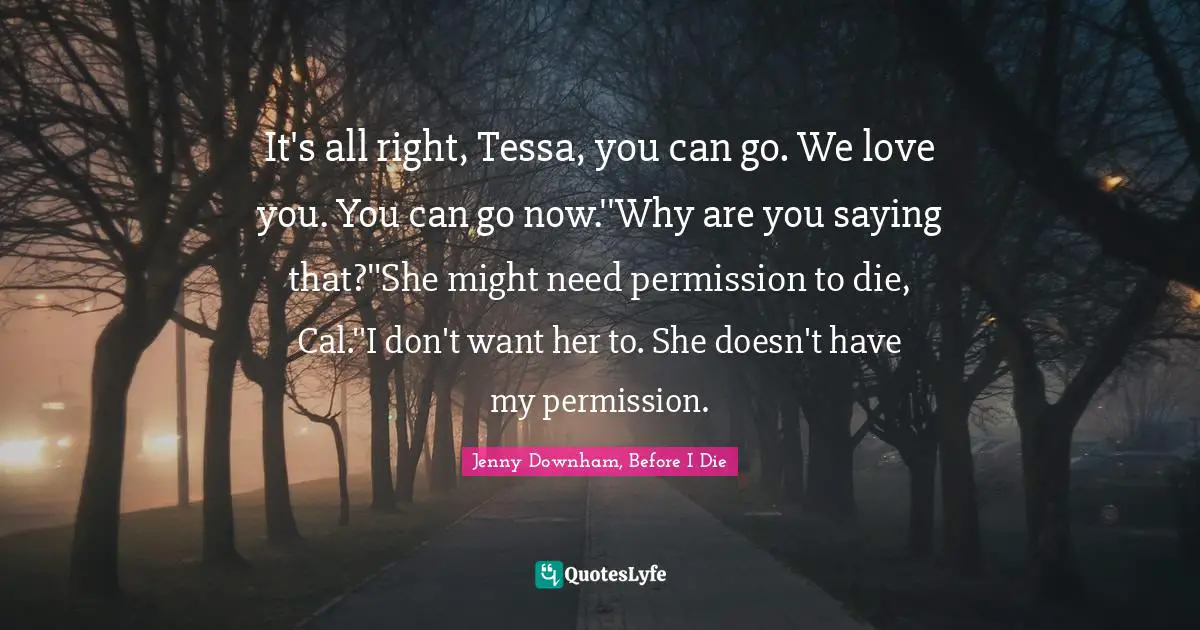 Jenny Downham, Before I Die Quotes: It's all right, Tessa, you can go. We love you. You can go now.''Why are you saying that?''She might need permission to die, Cal.''I don't want her to. She doesn't have my permission.