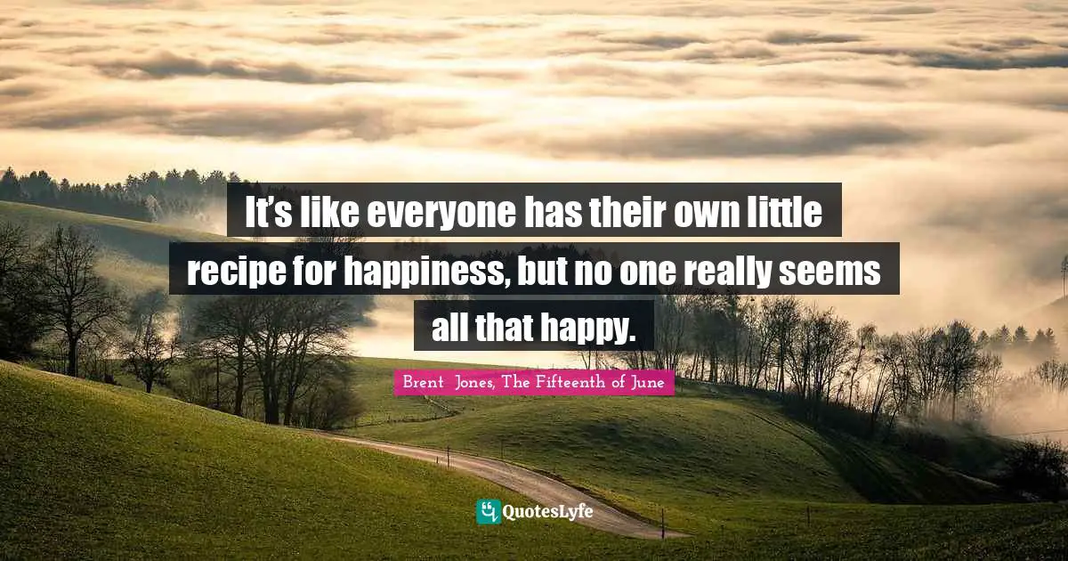 It’s like everyone has their own little recipe for happiness, but no one really seems all that happy.