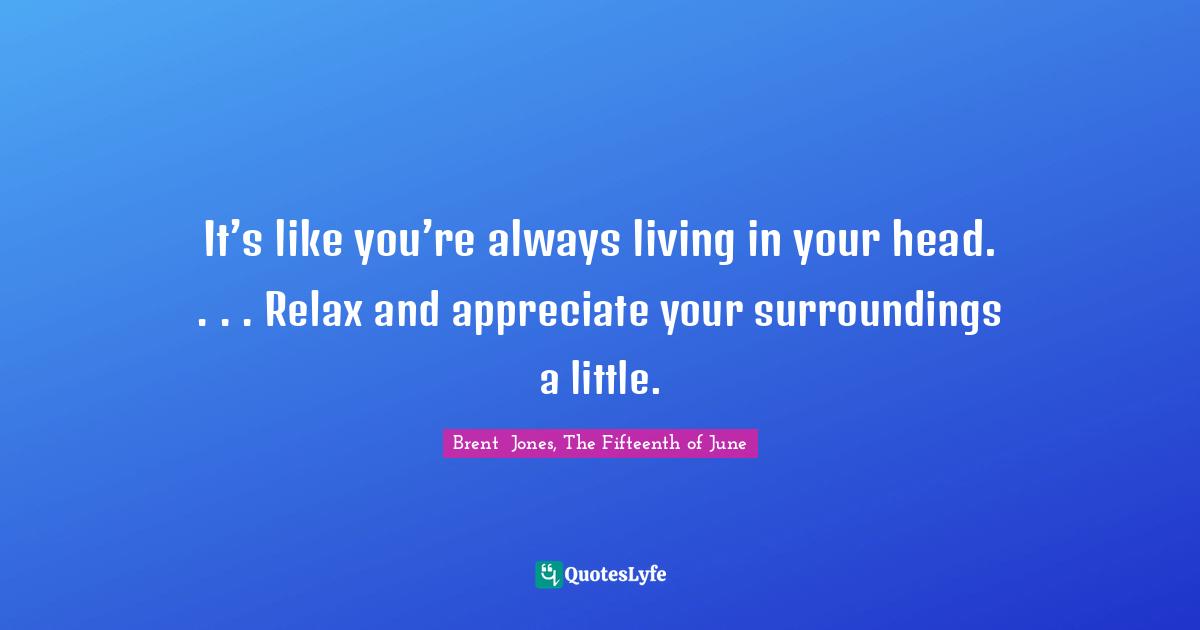 It’s like you’re always living in your head. . . . Relax and appreciate your surroundings a little.