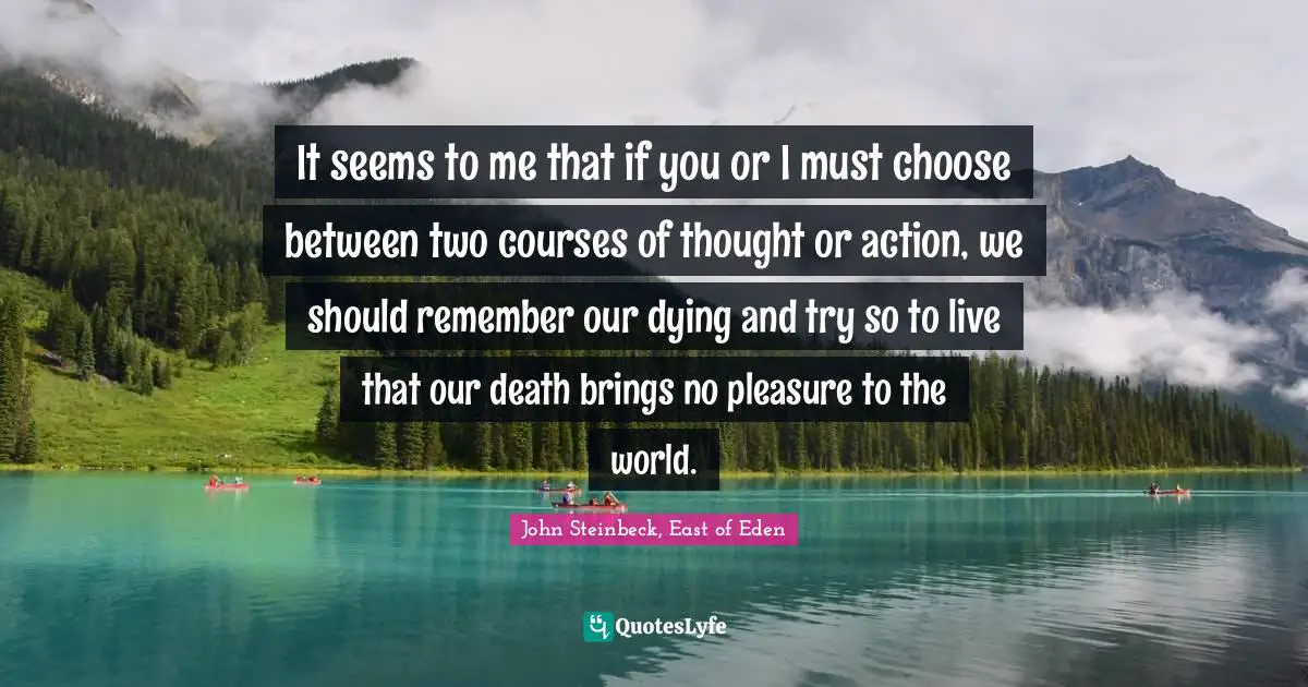 John Steinbeck, East of Eden Quotes: It seems to me that if you or I must choose between two courses of thought or action, we should remember our dying and try so to live that our death brings no pleasure to the world.