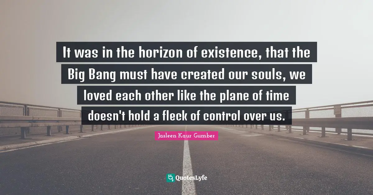 Jasleen Kaur Gumber Quotes: "It was in the horizon of existence, that the Big Bang must have created our souls, we loved each other like the plane of time doesn't hold a fleck of control over us."
