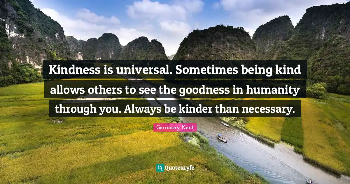 Germany Kent Quotes: Kindness is universal. Sometimes being kind allows others to see the goodness in humanity through you. Always be kinder than necessary.