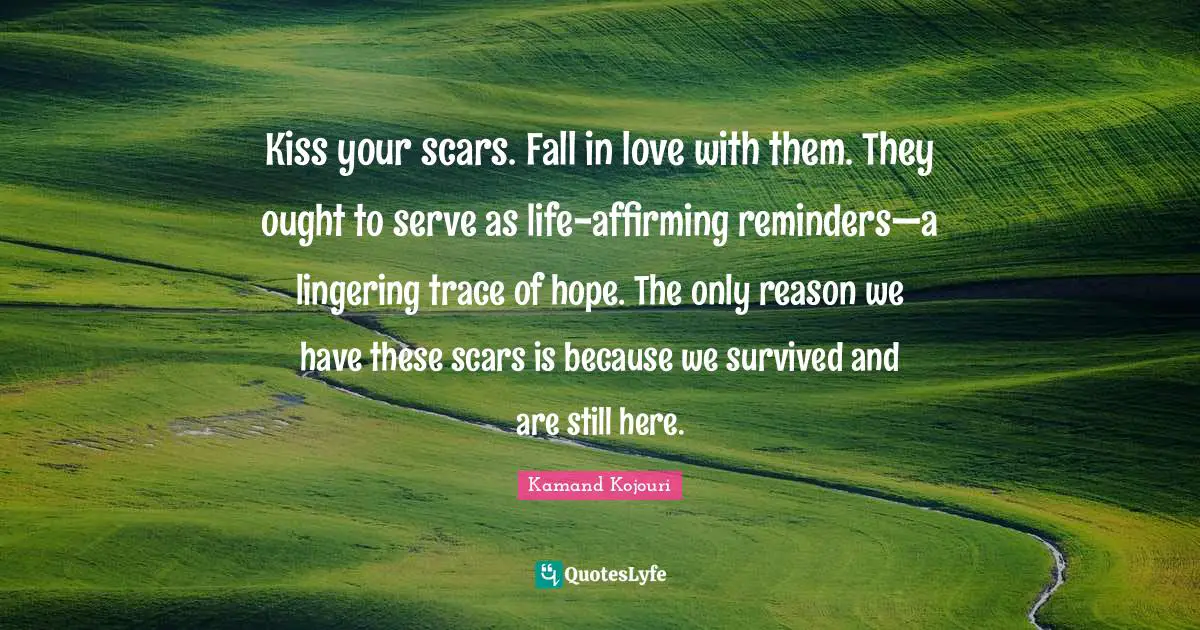 Lingering Quotes: "Kiss your scars. Fall in love with them. They ought to serve as life-affirming reminders—a lingering trace of hope. The only reason we have these scars is because we survived and are still here."