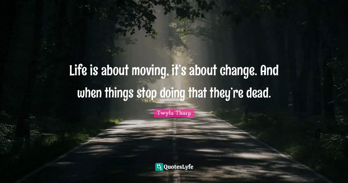 Life is about moving, it’s about change. And when things stop doing that they’re dead.