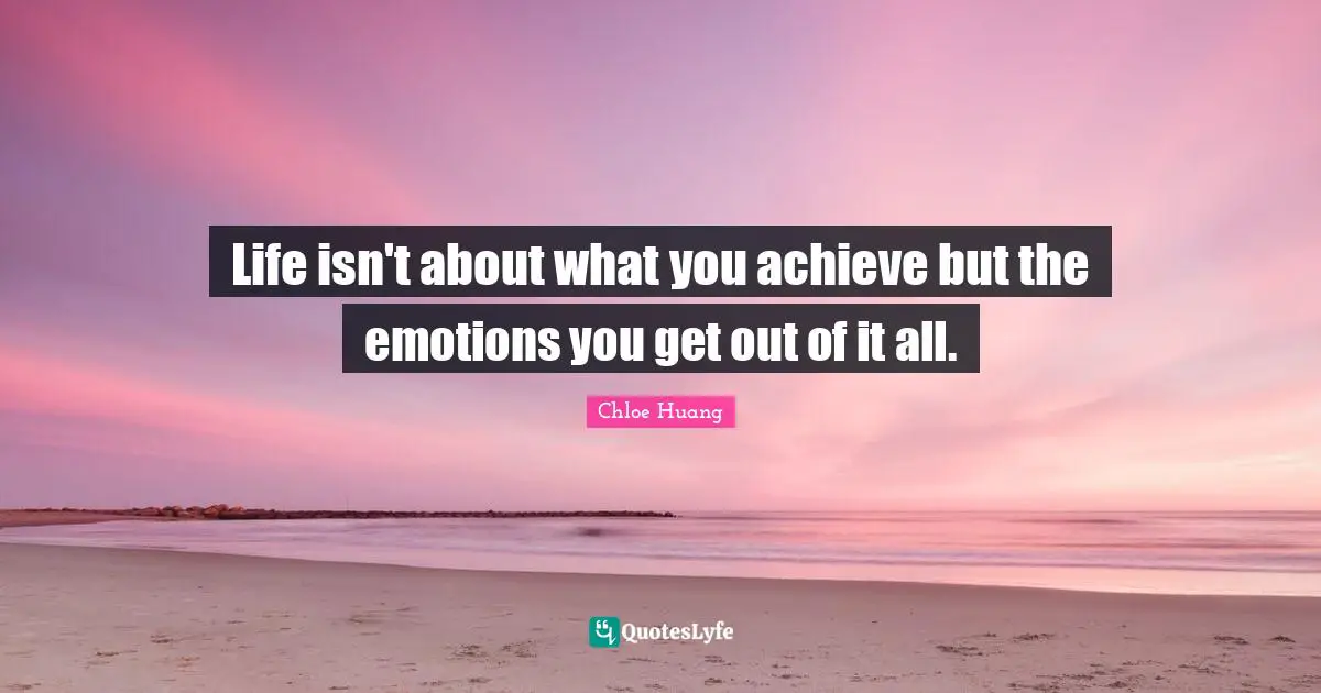 Life isn't about what you achieve but the emotions you get out of it all.