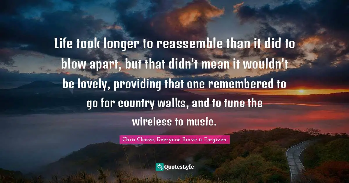 Life took longer to reassemble than it did to blow apart, but that didn't mean it wouldn't be lovely, providing that one remembered to go for country walks, and to tune the wireless to music.