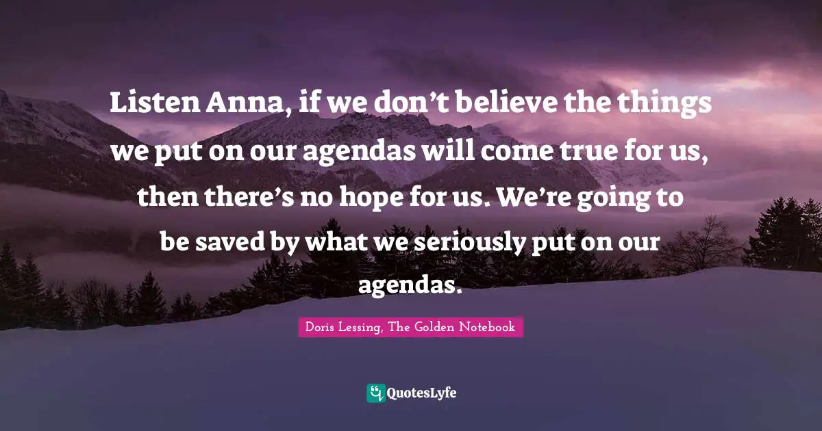 Doris Lessing, The Golden Notebook Quotes: "Listen Anna, if we don’t believe the things we put on our agendas will come true for us, then there’s no hope for us. We’re going to be saved by what we seriously put on our agendas."