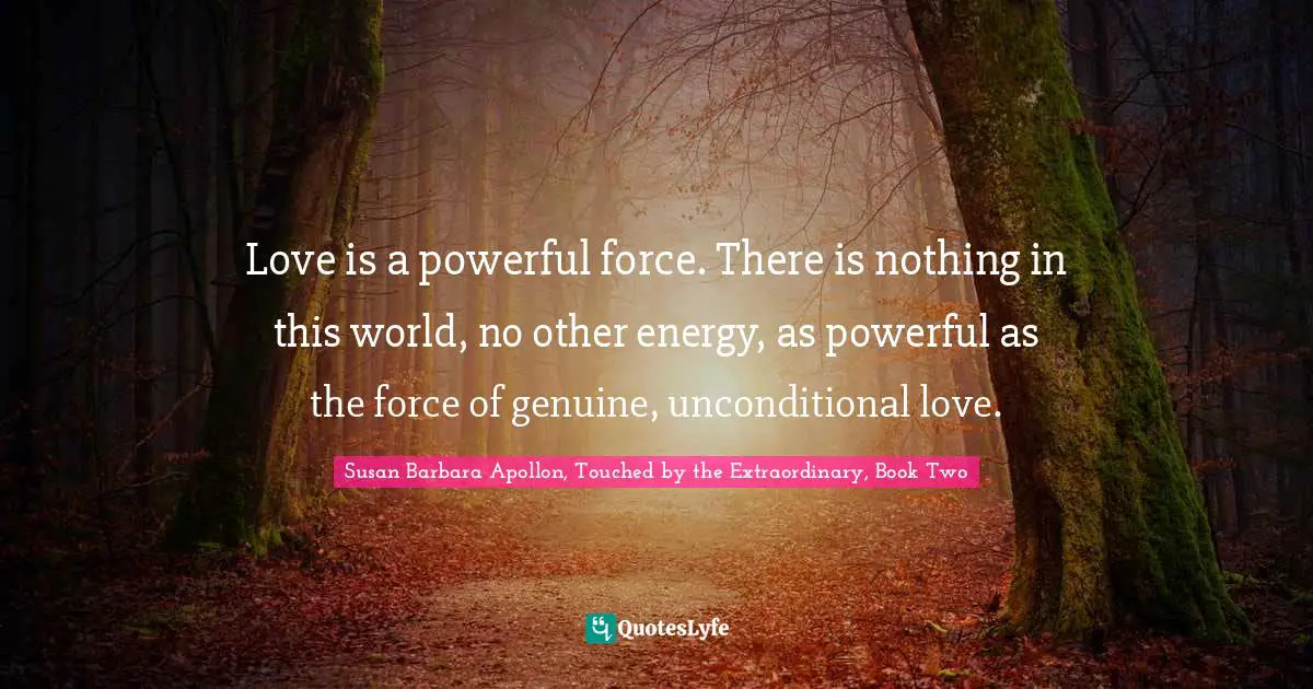 Susan Barbara Apollon, Touched By The Extraordinary, Book Two Quotes: "Love is a powerful force. There is nothing in this world, no other energy, as powerful as the force of genuine, unconditional love."