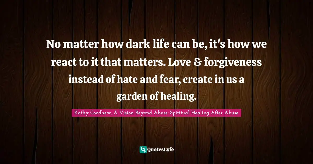 No matter how dark life can be, it's how we react to it that matters. Love & forgiveness instead of hate and fear, create in us a garden of healing.