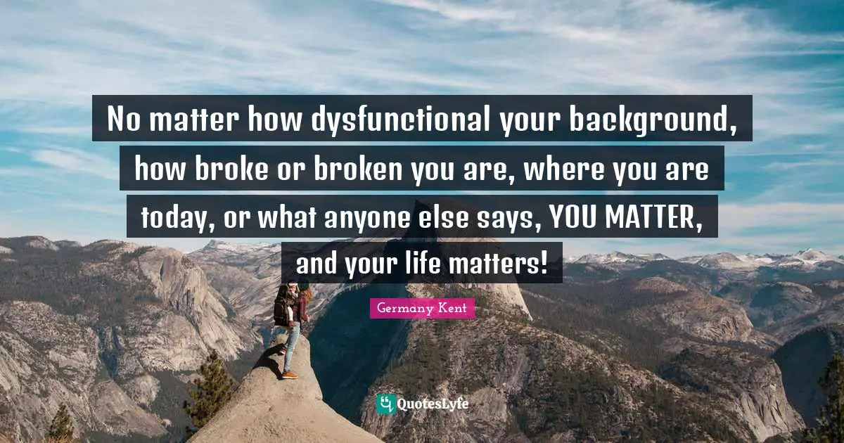 The Best Is Yet To Come Quotes: "No matter how dysfunctional your background, how broke or broken you are, where you are today, or what anyone else says, YOU MATTER, and your life matters!"
