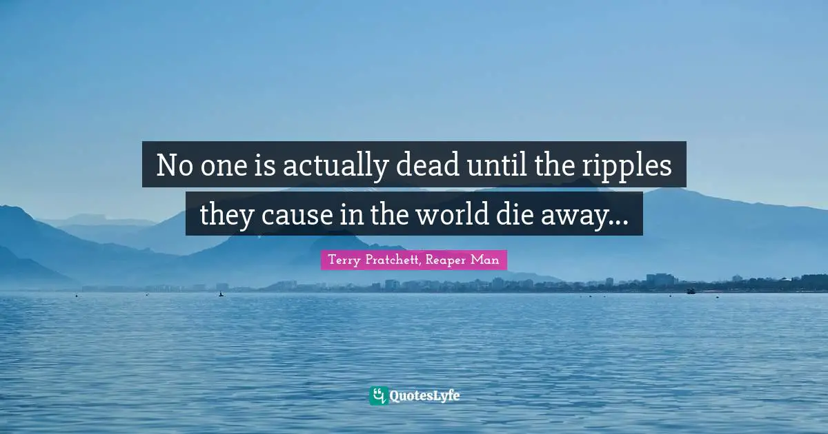 No one is actually dead until the ripples they cause in the world die away...