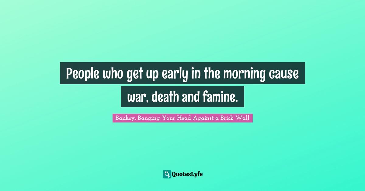 Banksy Quotes: "People who get up early in the morning cause war, death and famine."