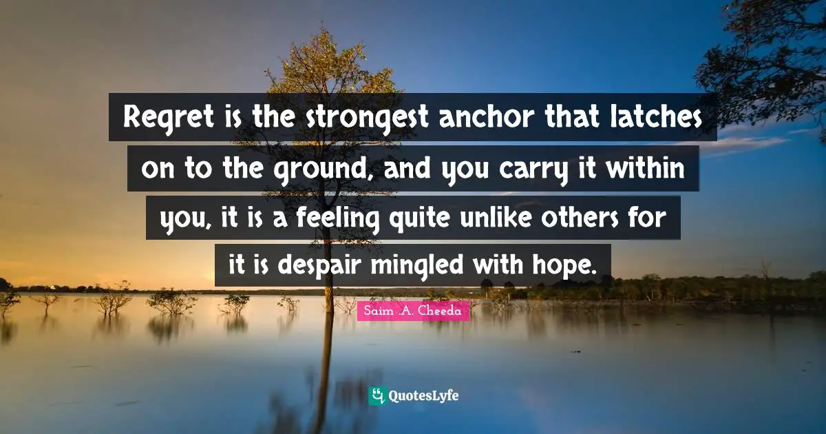 Regret is the strongest anchor that latches on to the ground, and you carry it within you, it is a feeling quite unlike others for it is despair mingled with hope.