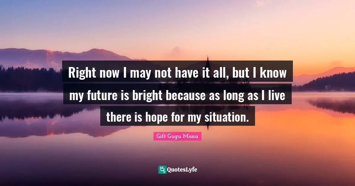 Right now I may not have it all, but I know my future is bright because as long as I live there is hope for my situation.