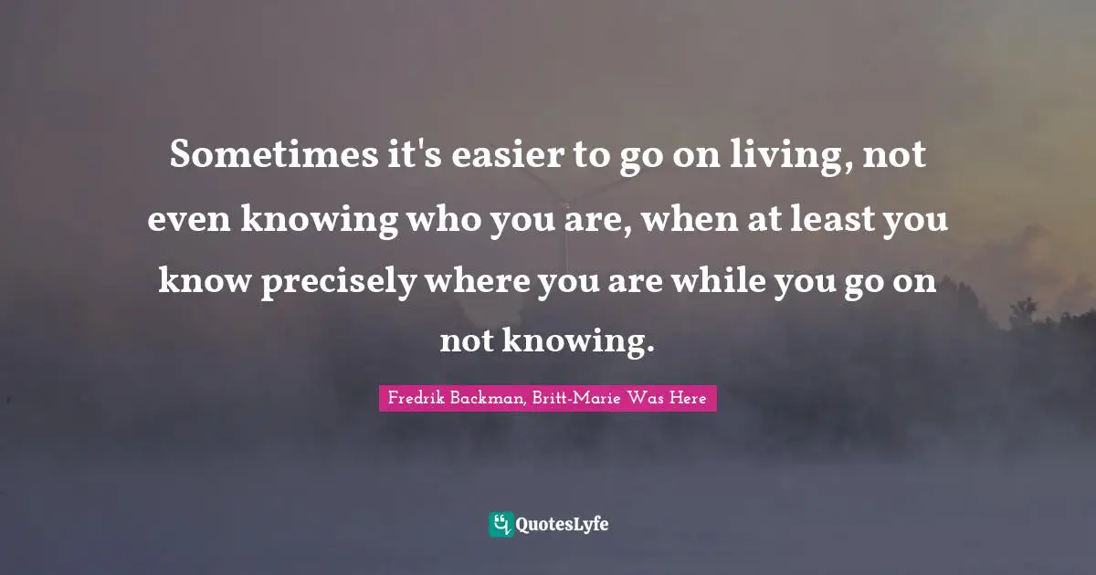 Sometimes it's easier to go on living, not even knowing who you are, when at least you know precisely where you are while you go on not knowing.