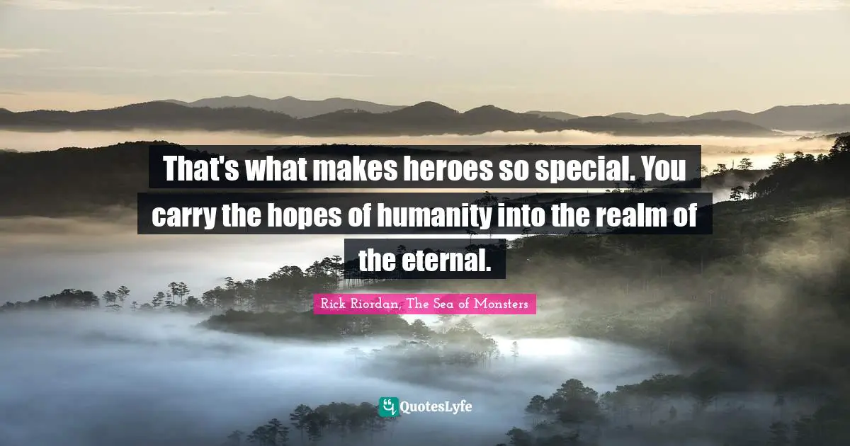 That's what makes heroes so special. You carry the hopes of humanity into the realm of the eternal.