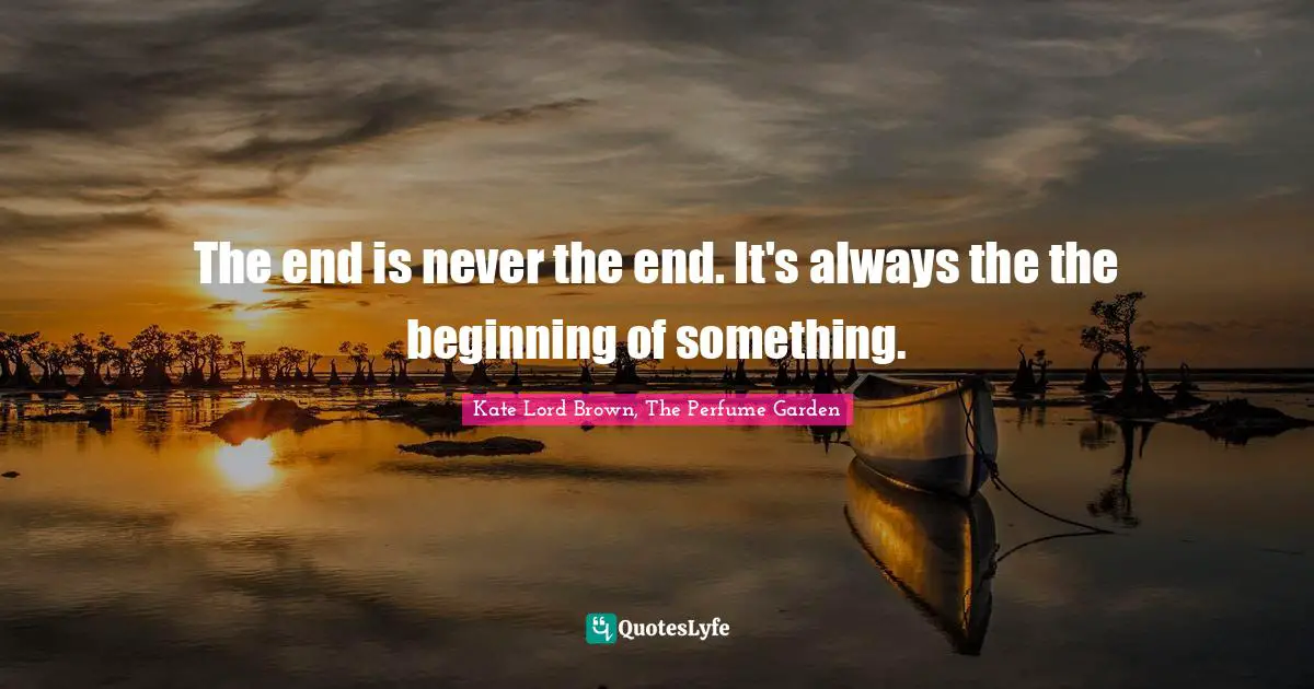 The end is never the end. It's always the the beginning of something.