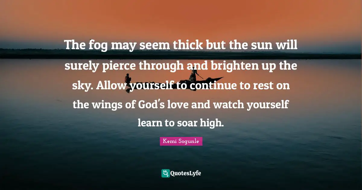 Kemi Sogunle Quotes: "The fog may seem thick but the sun will surely pierce through and brighten up the sky. Allow yourself to continue to rest on the wings of God's love and watch yourself learn to soar high."