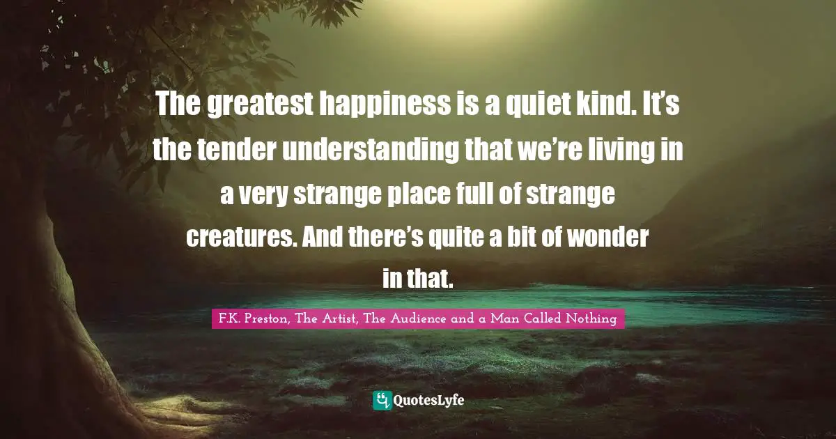 The greatest happiness is a quiet kind. It’s the tender understanding that we’re living in a very strange place full of strange creatures. And there’s quite a bit of wonder in that.