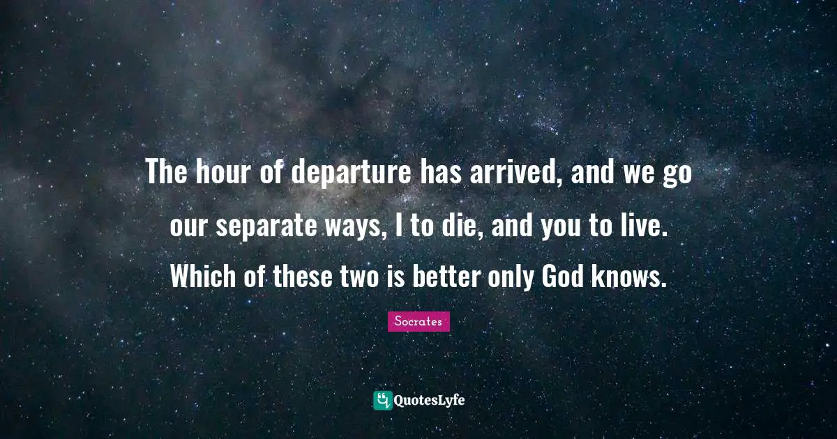 Socrates Quotes: The hour of departure has arrived, and we go our separate ways, I to die, and you to live. Which of these two is better only God knows.