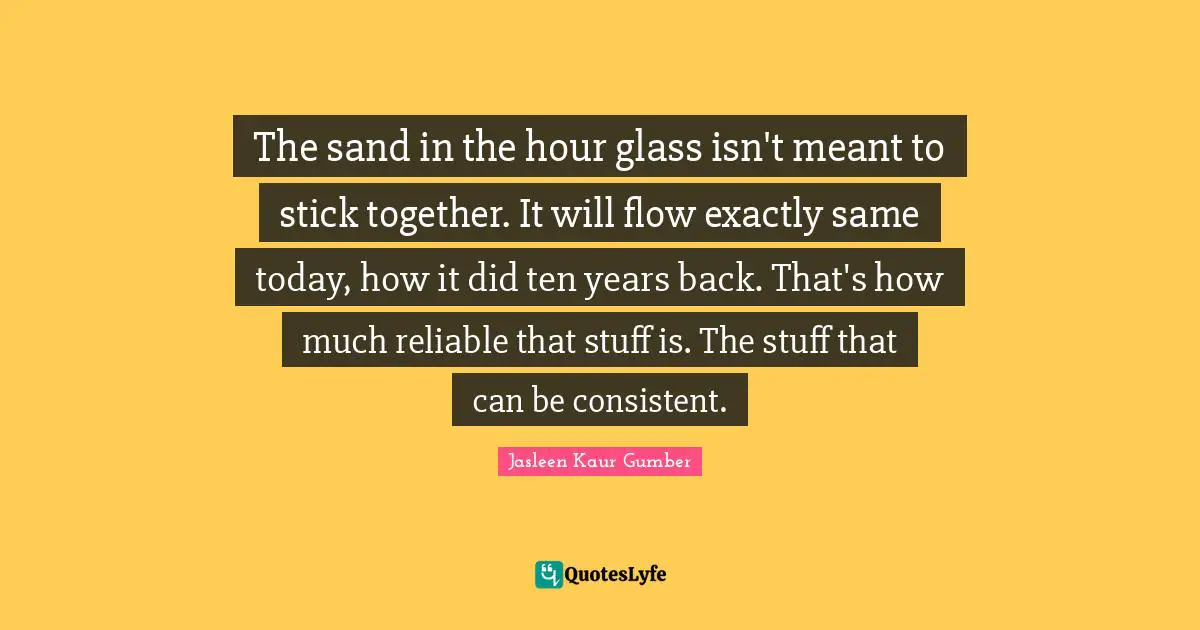 Jasleen Kaur Gumber Quotes: "The sand in the hour glass isn't meant to stick together. It will flow exactly same today, how it did ten years back. That's how much reliable that stuff is. The stuff that can be consistent."