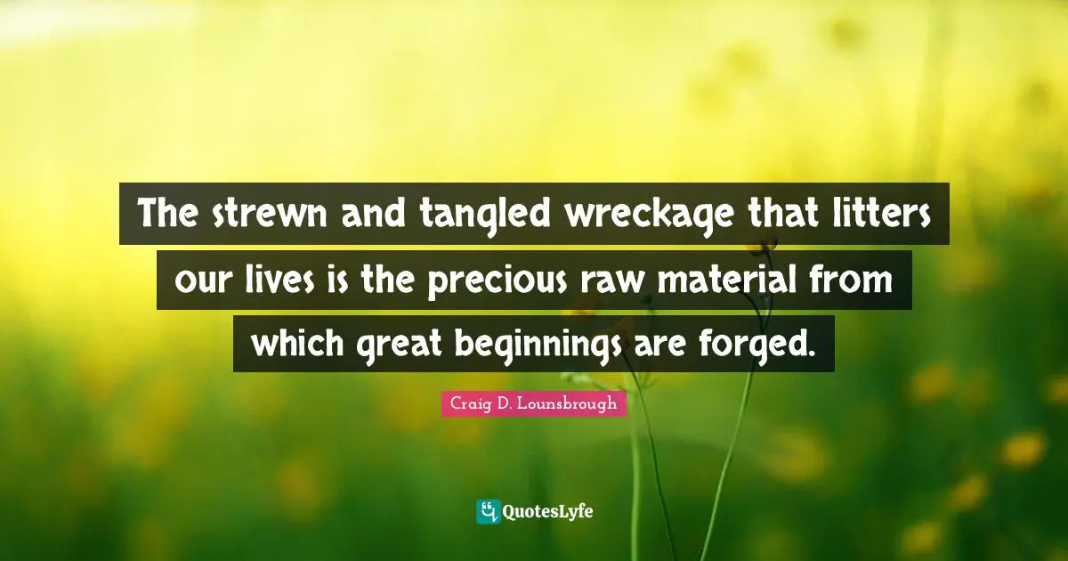 The strewn and tangled wreckage that litters our lives is the precious raw material from which great beginnings are forged.