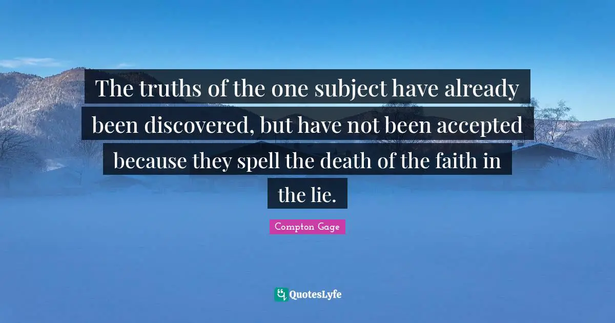 Compton Gage Quotes: "The truths of the one subject have already been discovered, but have not been accepted because they spell the death of the faith in the lie."